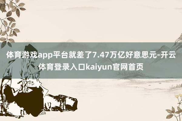 体育游戏app平台就差了7.47万亿好意思元-开云体育登录入口kaiyun官网首页