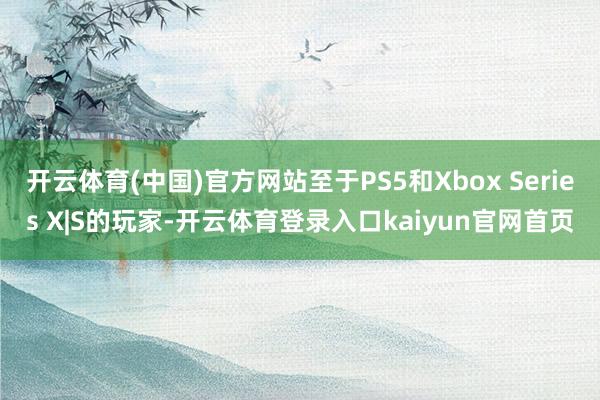 开云体育(中国)官方网站至于PS5和Xbox Series X|S的玩家-开云体育登录入口kaiyun官网首页