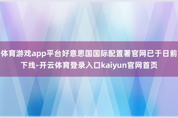 体育游戏app平台好意思国国际配置署官网已于日前下线-开云体育登录入口kaiyun官网首页