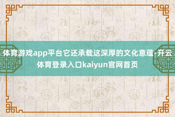 体育游戏app平台它还承载这深厚的文化意蕴-开云体育登录入口kaiyun官网首页