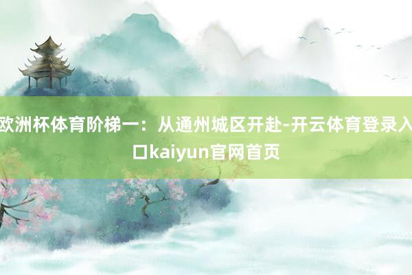 欧洲杯体育阶梯一:从通州城区开赴-开云体育登录入口kaiyun官网首页
