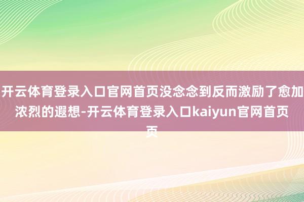 开云体育登录入口官网首页没念念到反而激励了愈加浓烈的遐想-开云体育登录入口kaiyun官网首页
