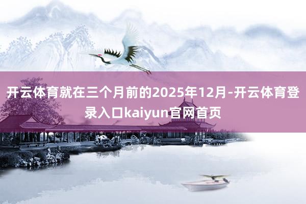 开云体育就在三个月前的2025年12月-开云体育登录入口kaiyun官网首页