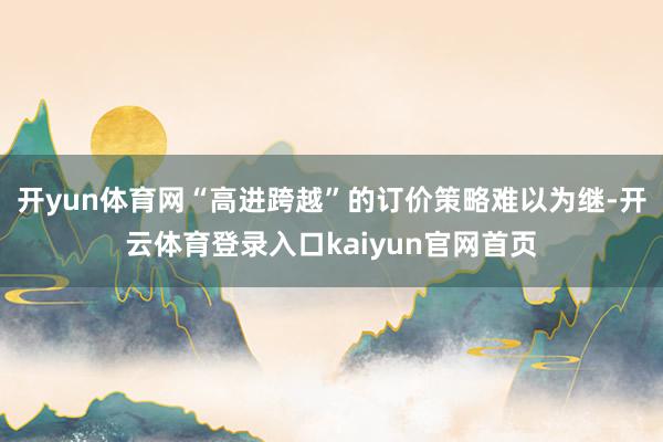 开yun体育网“高进跨越”的订价策略难以为继-开云体育登录入口kaiyun官网首页
