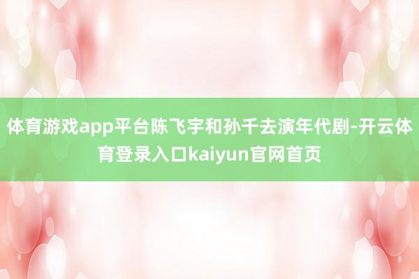 体育游戏app平台陈飞宇和孙千去演年代剧-开云体育登录入口kaiyun官网首页