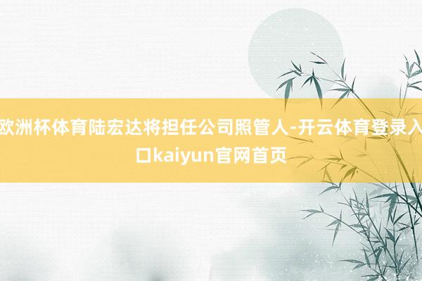 欧洲杯体育陆宏达将担任公司照管人-开云体育登录入口kaiyun官网首页