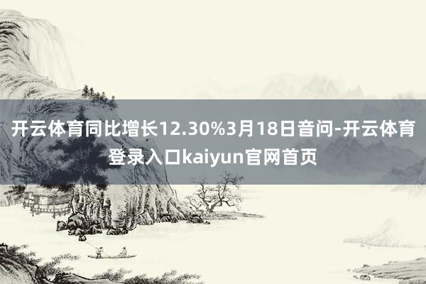 开云体育同比增长12.30%3月18日音问-开云体育登录入口kaiyun官网首页