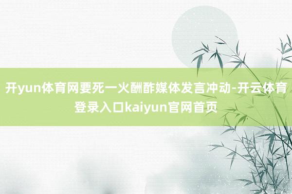 开yun体育网要死一火酬酢媒体发言冲动-开云体育登录入口kaiyun官网首页