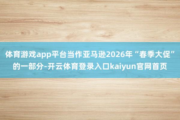 体育游戏app平台当作亚马逊2026年“春季大促”的一部分-开云体育登录入口kaiyun官网首页