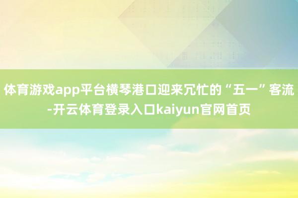 体育游戏app平台横琴港口迎来冗忙的“五一”客流-开云体育登录入口kaiyun官网首页