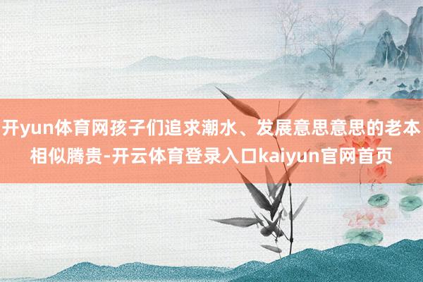 开yun体育网孩子们追求潮水、发展意思意思的老本相似腾贵-开云体育登录入口kaiyun官网首页