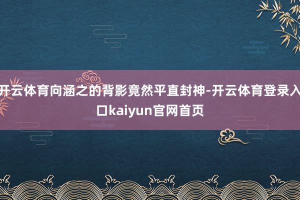 开云体育向涵之的背影竟然平直封神-开云体育登录入口kaiyun官网首页