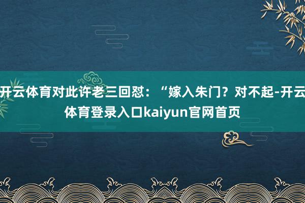 开云体育对此许老三回怼：“嫁入朱门？对不起-开云体育登录入口kaiyun官网首页