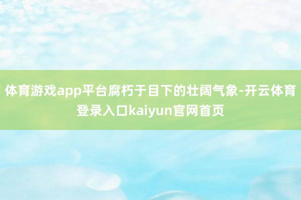 体育游戏app平台腐朽于目下的壮阔气象-开云体育登录入口kaiyun官网首页